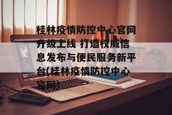桂林疫情防控中心官网升级上线 打造权威信息发布与便民服务新平台(桂林疫情防控中心官网)
